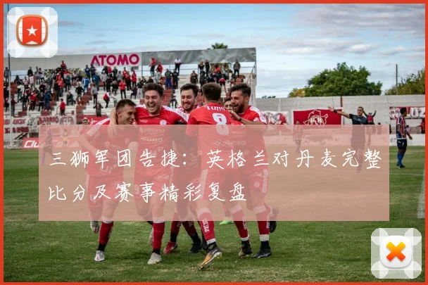 三狮军团告捷:英格兰对丹麦完整比分及赛事精彩复盘