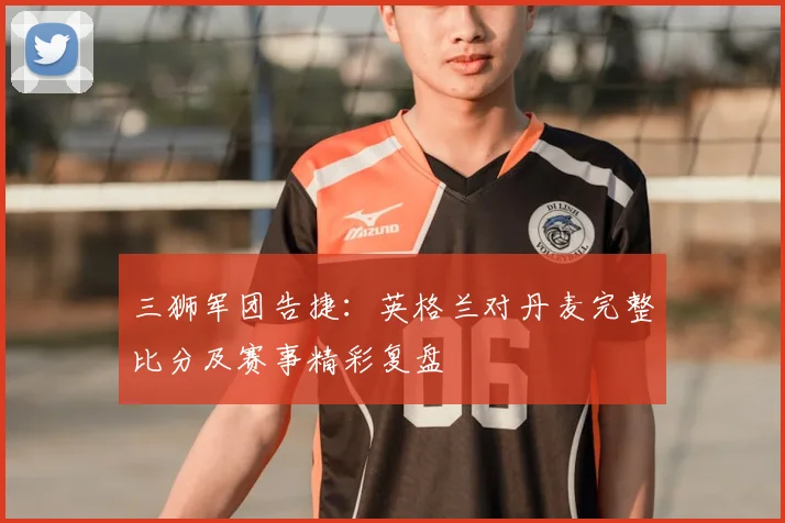 三狮军团告捷:英格兰对丹麦完整比分及赛事精彩复盘