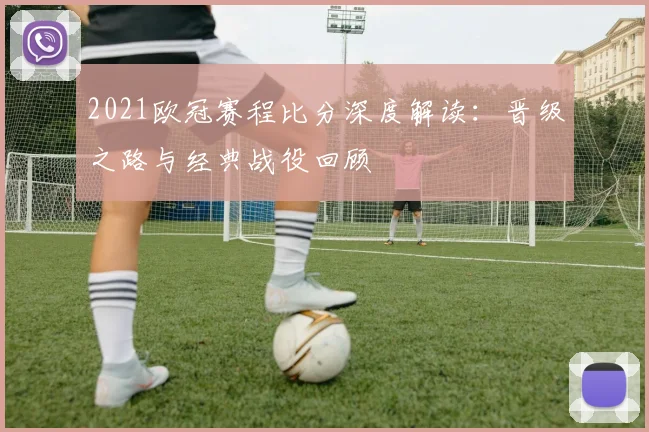 2021欧冠赛程比分深度解读:晋级之路与经典战役回顾