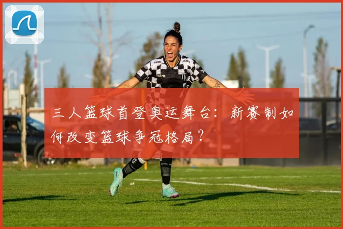 三人篮球首登奥运舞台:新赛制如何改变篮球争冠格局?