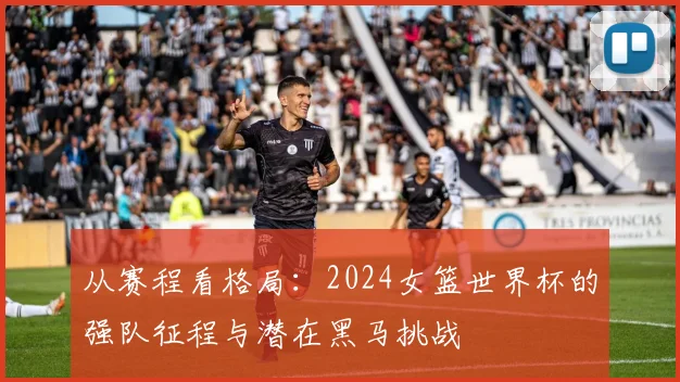 从赛程看格局:2024女篮世界杯的强队征程与潜在黑马挑战
