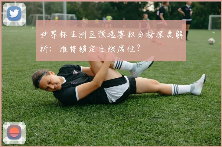 世界杯亚洲区预选赛积分榜深度解析：谁将锁定出线席位？