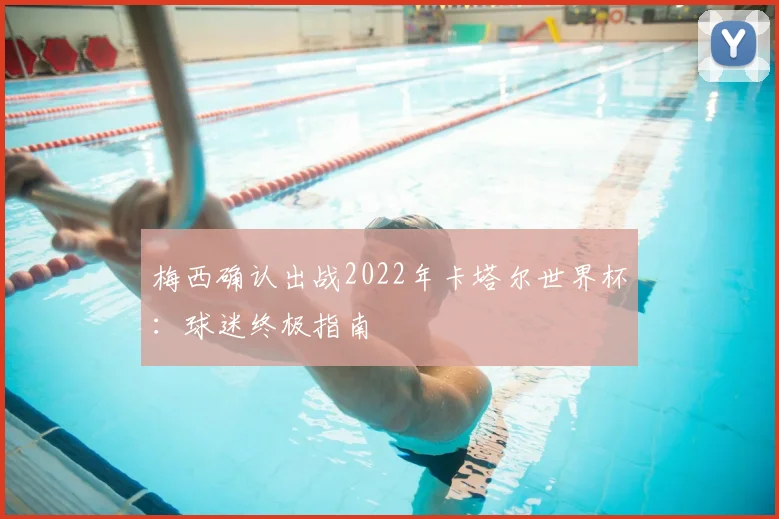 梅西确认出战2022年卡塔尔世界杯:球迷终极指南