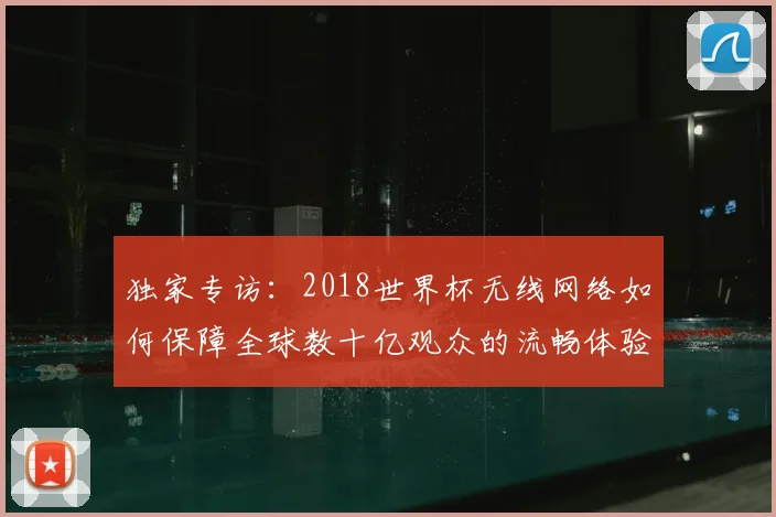 独家专访:2018世界杯无线网络如何保障全球数十亿观众的流畅体验?