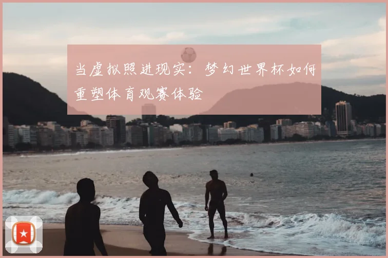 当虚拟照进现实:梦幻世界杯如何重塑体育观赛体验