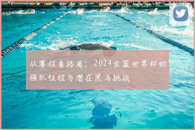从赛程看格局:2024女篮世界杯的强队征程与潜在黑马挑战