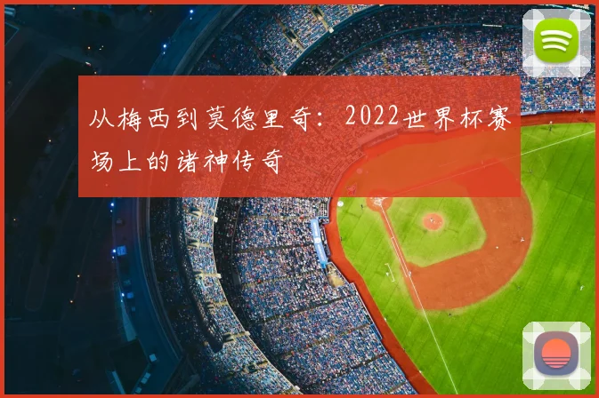 从梅西到莫德里奇：2022世界杯赛场上的诸神传奇