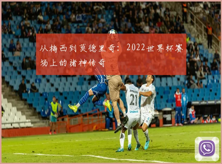 从梅西到莫德里奇：2022世界杯赛场上的诸神传奇
