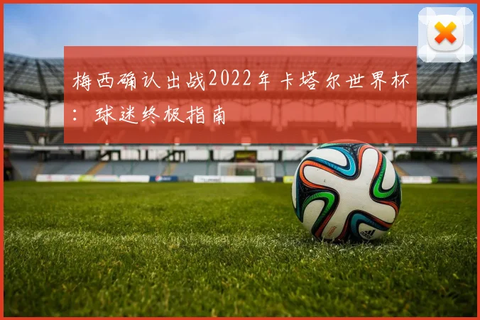 梅西确认出战2022年卡塔尔世界杯:球迷终极指南